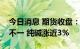 今日消息 期货收盘：国内期货夜盘收盘涨跌不一 纯碱涨近3%