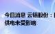 今日消息 云铝股份：目前公司生产经营正常，供电未受影响