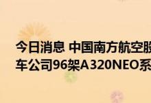 今日消息 中国南方航空股份：约122.48亿美元收购空中客车公司96架A320NEO系列飞机