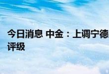 今日消息 中金：上调宁德时代目标价至720元 维持跑赢行业评级