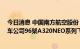 今日消息 中国南方航空股份：约122.48亿美元收购空中客车公司96架A320NEO系列飞机