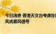 今日消息 香港天文台考虑在晚上6时至9时之间改发八号烈风或暴风信号