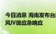 今日消息 海南发布台风四级预警 启动防汛防风Ⅳ级应急响应