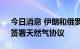 今日消息 伊朗和俄罗斯将在“不久的将来”签署天然气协议