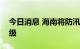 今日消息 海南将防汛防风应急响应提升至Ⅲ级