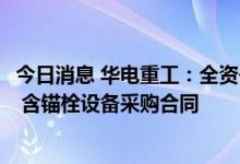 今日消息 华电重工：全资子公司签署4.17亿元风电项目塔筒 含锚栓设备采购合同