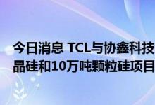 今日消息 TCL与协鑫科技合作打造 呼和浩特1万吨电子级多晶硅和10万吨颗粒硅项目正式开工