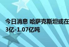 今日消息 哈萨克斯坦或在2025年前将石油年产量提升至1.03亿-1.07亿吨