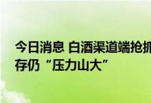 今日消息 白酒渠道端抢抓中秋动销窗口期 业内称行业去库存仍“压力山大”
