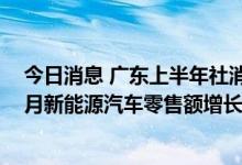 今日消息 广东上半年社消零售总额增速呈“U”型反转，6月新能源汽车零售额增长217.2%