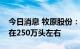 今日消息 牧原股份：当前公司能繁母猪存栏在250万头左右