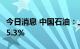 今日消息 中国石油：上半年净利润同比增长55.3%