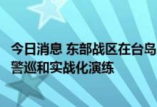今日消息 东部战区在台岛周边海空域组织多军兵种联合战备警巡和实战化演练