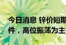 今日消息 锌价短期不具备连续大幅下跌的条件，高位振荡为主