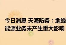 今日消息 天海防务：地缘冲突事件对公司船海工程业务和新能源业务未产生重大影响
