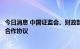 今日消息 中国证监会、财政部与美国监管机构签署审计监管合作协议