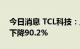 今日消息 TCL科技：上半年实现净利润同比下降90.2%