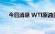 今日消息 WTI原油日内跌幅扩大至3%