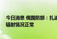 今日消息 俄国防部：扎波罗热核电站区域遭乌军炮击 目前辐射情况正常