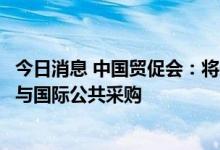 今日消息 中国贸促会：将采取有力措施深入推动我国企业参与国际公共采购