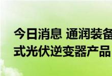 今日消息 通润装备：目前正在开发屋顶分步式光伏逆变器产品