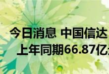 今日消息 中国信达：上半年净利润45.08亿元  上年同期66.87亿元