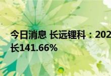 今日消息 长远锂科：2022年上半年净利7.58亿元，同比增长141.66%