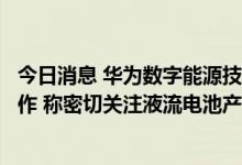 今日消息 华为数字能源技术公司到液流储能科技洽谈产业合作 称密切关注液流电池产业发展