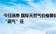 今日消息 国际天然气价格屡创新高 A股燃气产业链上游企业“底气”足