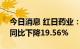 今日消息 红日药业：上半年净利3.52亿元，同比下降19.56%