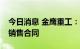 今日消息 金鹰重工：与关联方签署2.04亿元销售合同