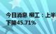 今日消息 柳工：上半年净利4.79亿元，同比下降45.71%