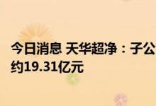 今日消息 天华超净：子公司与成都巴莫签订的合同累计金额约19.31亿元