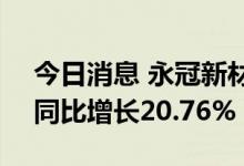 今日消息 永冠新材：上半年净利1.58亿元，同比增长20.76%