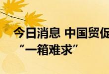 今日消息 中国贸促会：集装箱海运市场不再“一箱难求”