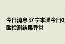 今日消息 辽宁本溪今日0至12时在集中隔离场所检出7例核酸检测结果异常
