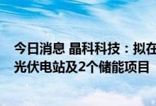 今日消息 晶科科技：拟在晶科能源下属公司厂区内投建7个光伏电站及2个储能项目