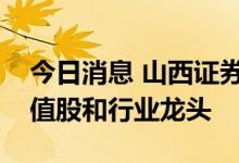 今日消息 山西证券：重点关注和布局大盘价值股和行业龙头