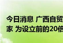 今日消息 广西自贸试验区三年入驻企业7.6万家 为设立前的20倍