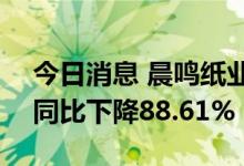 今日消息 晨鸣纸业：上半年净利润2.3亿元 同比下降88.61%