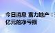 今日消息 富力地产：预计上半年将录得约70亿元的净亏损