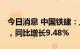 今日消息 中国铁建：上半年净利134.74亿元，同比增长9.48%