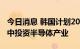 今日消息 韩国计划2023年拨付一万亿韩元集中投资半导体产业