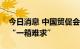 今日消息 中国贸促会：集装箱海运市场不再“一箱难求”