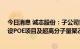 今日消息 诚志股份：子公司青岛华青拟以约48亿元投资建设POE项目及超高分子量聚乙烯项目