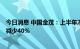 今日消息 中国金茂：上半年净利润25.71亿元人民币，同比减少40%