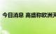 今日消息 高盛称欧洲天然气价格将居高不下