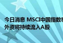 今日消息 MSCI中国指数季度调整9月1日生效 业界认为年内外资将持续流入A股