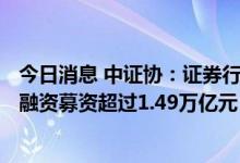 今日消息 中证协：证券行业服务境内上市公司实现IPO和再融资募资超过1.49万亿元