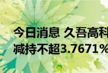 今日消息 久吾高科：股东南工大资产公司拟减持不超3.7671%